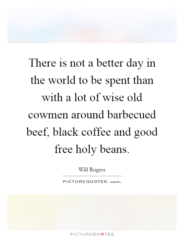There is not a better day in the world to be spent than with a lot of wise old cowmen around barbecued beef, black coffee and good free holy beans Picture Quote #1