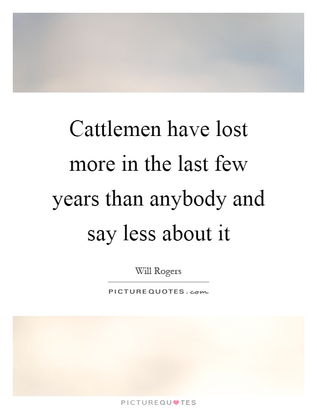Cattlemen have lost more in the last few years than anybody and say less about it Picture Quote #1