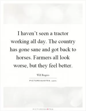 I haven’t seen a tractor working all day. The country has gone sane and got back to horses. Farmers all look worse, but they feel better Picture Quote #1