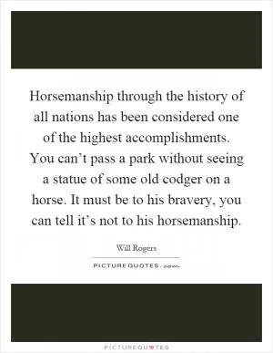 Horsemanship through the history of all nations has been considered one of the highest accomplishments. You can’t pass a park without seeing a statue of some old codger on a horse. It must be to his bravery, you can tell it’s not to his horsemanship Picture Quote #1