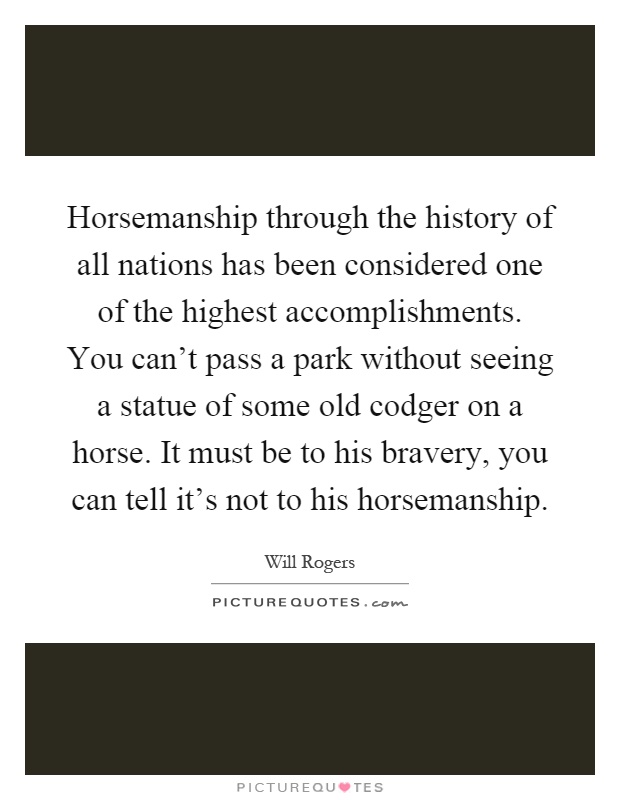 Horsemanship through the history of all nations has been considered one of the highest accomplishments. You can't pass a park without seeing a statue of some old codger on a horse. It must be to his bravery, you can tell it's not to his horsemanship Picture Quote #1