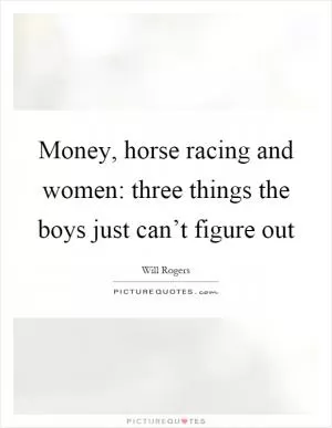 Money, horse racing and women: three things the boys just can’t figure out Picture Quote #1
