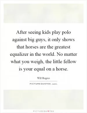 After seeing kids play polo against big guys, it only shows that horses are the greatest equalizer in the world. No matter what you weigh, the little fellow is your equal on a horse Picture Quote #1