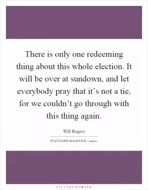 There is only one redeeming thing about this whole election. It will be over at sundown, and let everybody pray that it’s not a tie, for we couldn’t go through with this thing again Picture Quote #1