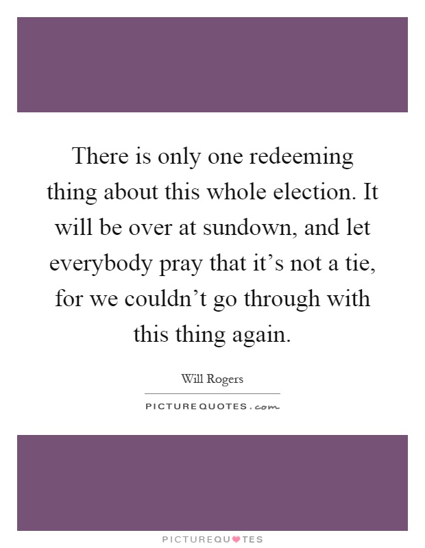 There is only one redeeming thing about this whole election. It will be over at sundown, and let everybody pray that it's not a tie, for we couldn't go through with this thing again Picture Quote #1