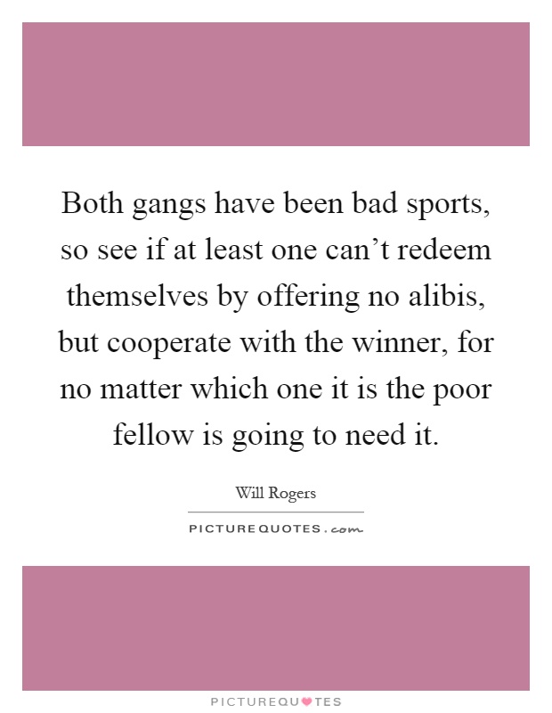 Both gangs have been bad sports, so see if at least one can't redeem themselves by offering no alibis, but cooperate with the winner, for no matter which one it is the poor fellow is going to need it Picture Quote #1