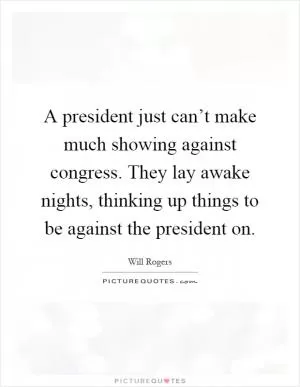 A president just can’t make much showing against congress. They lay awake nights, thinking up things to be against the president on Picture Quote #1