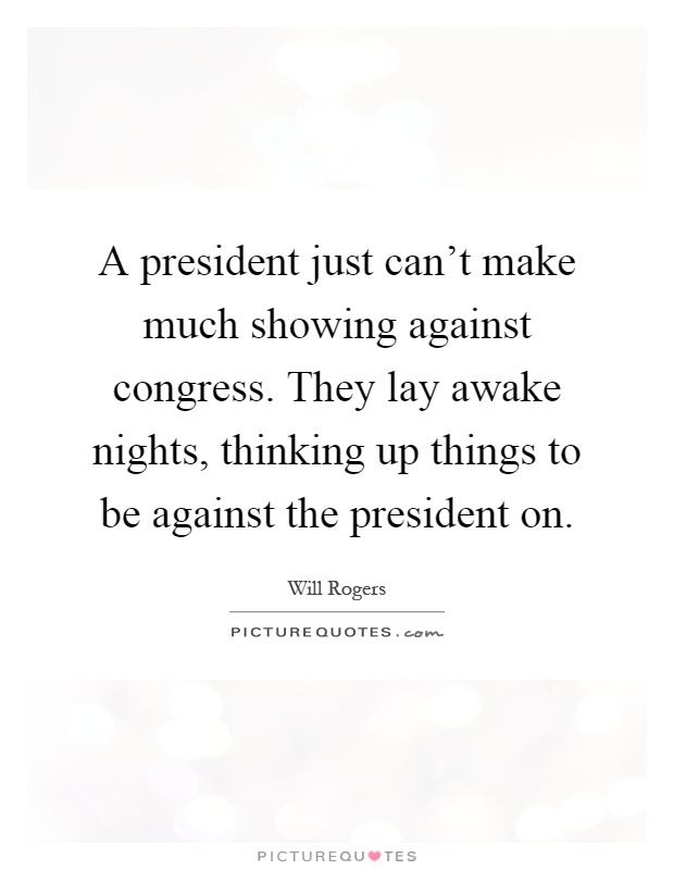 A president just can't make much showing against congress. They lay awake nights, thinking up things to be against the president on Picture Quote #1