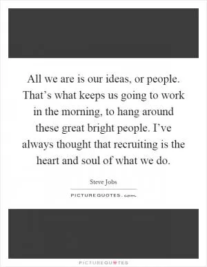 All we are is our ideas, or people. That’s what keeps us going to work in the morning, to hang around these great bright people. I’ve always thought that recruiting is the heart and soul of what we do Picture Quote #1