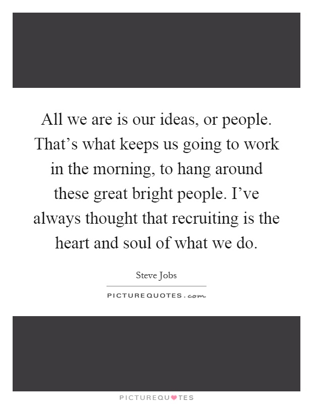 All we are is our ideas, or people. That's what keeps us going to work in the morning, to hang around these great bright people. I've always thought that recruiting is the heart and soul of what we do Picture Quote #1