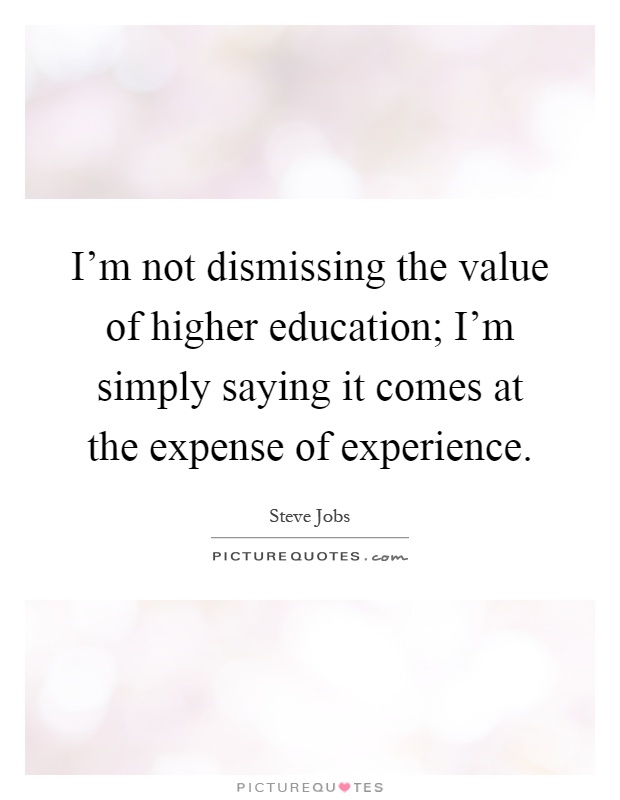 I'm not dismissing the value of higher education; I'm simply saying it comes at the expense of experience Picture Quote #1
