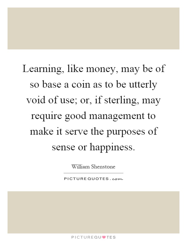 Learning, like money, may be of so base a coin as to be utterly void of use; or, if sterling, may require good management to make it serve the purposes of sense or happiness Picture Quote #1