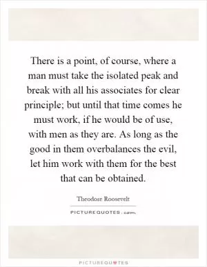 There is a point, of course, where a man must take the isolated peak and break with all his associates for clear principle; but until that time comes he must work, if he would be of use, with men as they are. As long as the good in them overbalances the evil, let him work with them for the best that can be obtained Picture Quote #1
