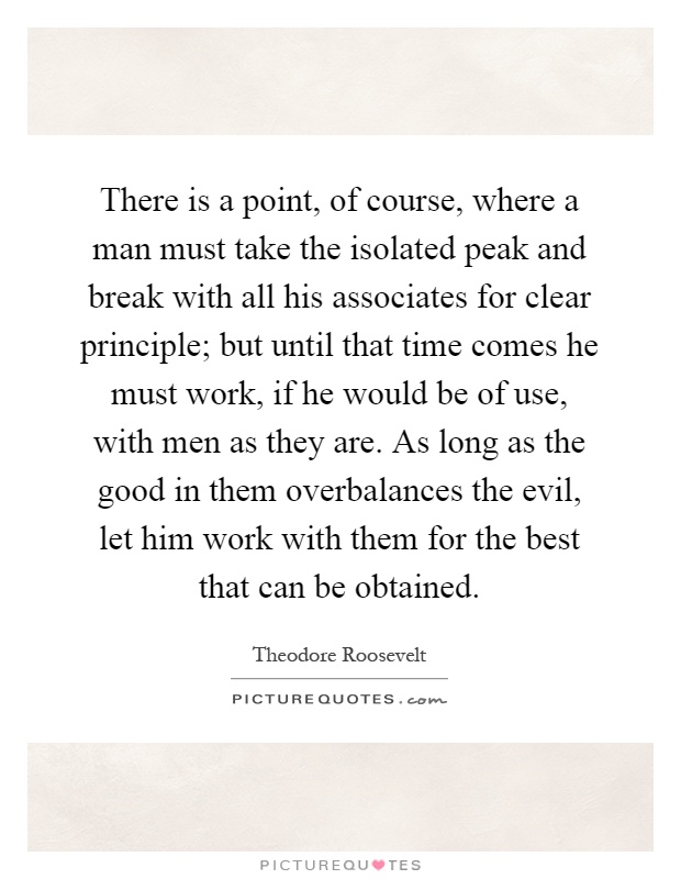 There is a point, of course, where a man must take the isolated peak and break with all his associates for clear principle; but until that time comes he must work, if he would be of use, with men as they are. As long as the good in them overbalances the evil, let him work with them for the best that can be obtained Picture Quote #1