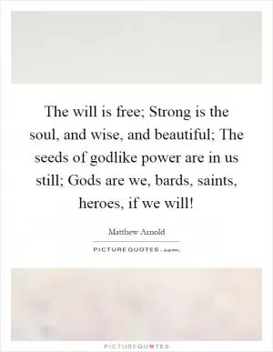 The will is free; Strong is the soul, and wise, and beautiful; The seeds of godlike power are in us still; Gods are we, bards, saints, heroes, if we will! Picture Quote #1