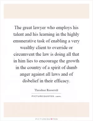 The great lawyer who employs his talent and his learning in the highly emunerative task of enabling a very wealthy client to override or circumvent the law is doing all that in him lies to encourage the growth in the country of a spirit of dumb anger against all laws and of disbelief in their efficacy Picture Quote #1
