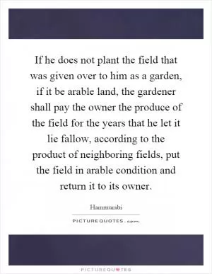 If he does not plant the field that was given over to him as a garden, if it be arable land, the gardener shall pay the owner the produce of the field for the years that he let it lie fallow, according to the product of neighboring fields, put the field in arable condition and return it to its owner Picture Quote #1