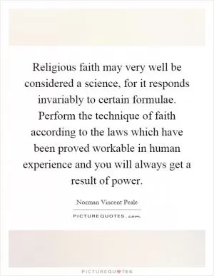 Religious faith may very well be considered a science, for it responds invariably to certain formulae. Perform the technique of faith according to the laws which have been proved workable in human experience and you will always get a result of power Picture Quote #1