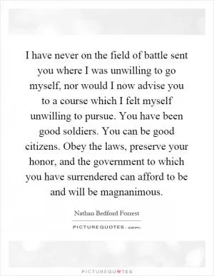 I have never on the field of battle sent you where I was unwilling to go myself, nor would I now advise you to a course which I felt myself unwilling to pursue. You have been good soldiers. You can be good citizens. Obey the laws, preserve your honor, and the government to which you have surrendered can afford to be and will be magnanimous Picture Quote #1