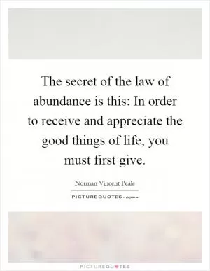The secret of the law of abundance is this: In order to receive and appreciate the good things of life, you must first give Picture Quote #1