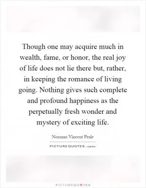 Though one may acquire much in wealth, fame, or honor, the real joy of life does not lie there but, rather, in keeping the romance of living going. Nothing gives such complete and profound happiness as the perpetually fresh wonder and mystery of exciting life Picture Quote #1