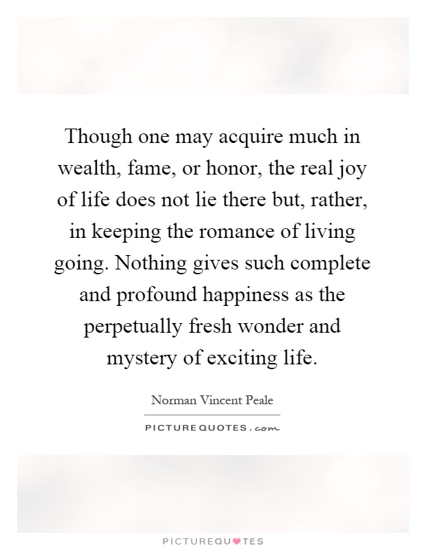 Though one may acquire much in wealth, fame, or honor, the real joy of life does not lie there but, rather, in keeping the romance of living going. Nothing gives such complete and profound happiness as the perpetually fresh wonder and mystery of exciting life Picture Quote #1