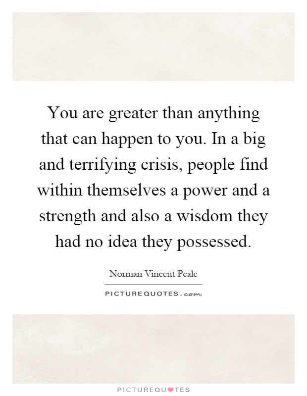 You are greater than anything that can happen to you. In a big and terrifying crisis, people find within themselves a power and a strength and also a wisdom they had no idea they possessed Picture Quote #1