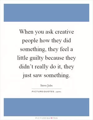 When you ask creative people how they did something, they feel a little guilty because they didn’t really do it, they just saw something Picture Quote #1