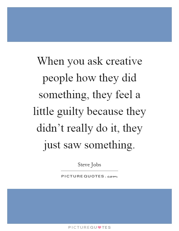 When you ask creative people how they did something, they feel a little guilty because they didn't really do it, they just saw something Picture Quote #1