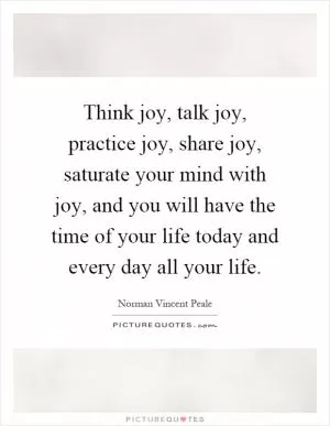 Think joy, talk joy, practice joy, share joy, saturate your mind with joy, and you will have the time of your life today and every day all your life Picture Quote #1