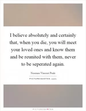 I believe absolutely and certainly that, when you die, you will meet your loved ones and know them and be reunited with them, never to be seperated again Picture Quote #1