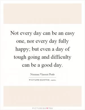 Not every day can be an easy one, nor every day fully happy; but even a day of tough going and difficulty can be a good day Picture Quote #1