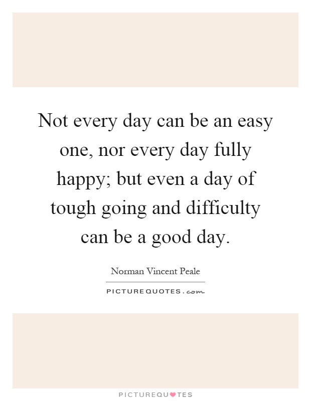 Not every day can be an easy one, nor every day fully happy; but even a day of tough going and difficulty can be a good day Picture Quote #1