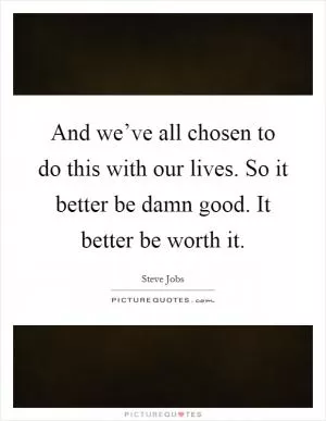 And we’ve all chosen to do this with our lives. So it better be damn good. It better be worth it Picture Quote #1