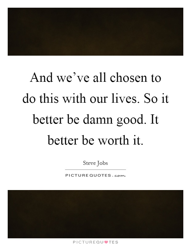 And we've all chosen to do this with our lives. So it better be damn good. It better be worth it Picture Quote #1