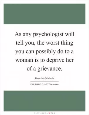 As any psychologist will tell you, the worst thing you can possibly do to a woman is to deprive her of a grievance Picture Quote #1