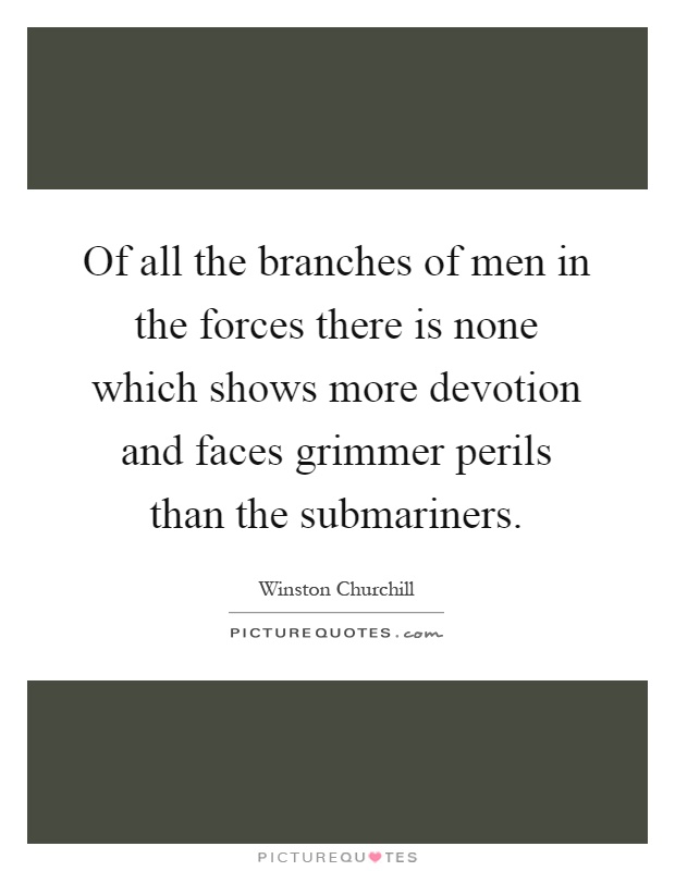 Of all the branches of men in the forces there is none which shows more devotion and faces grimmer perils than the submariners Picture Quote #1