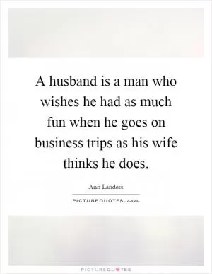 A husband is a man who wishes he had as much fun when he goes on business trips as his wife thinks he does Picture Quote #1