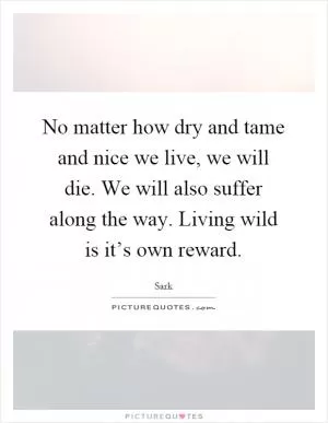 No matter how dry and tame and nice we live, we will die. We will also suffer along the way. Living wild is it’s own reward Picture Quote #1