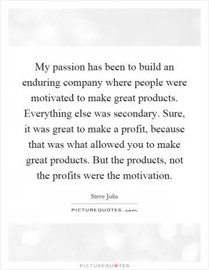 My passion has been to build an enduring company where people were motivated to make great products. Everything else was secondary. Sure, it was great to make a profit, because that was what allowed you to make great products. But the products, not the profits were the motivation Picture Quote #1