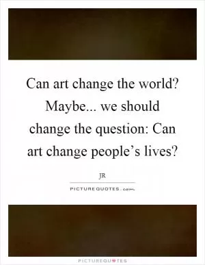 Can art change the world? Maybe... we should change the question: Can art change people’s lives? Picture Quote #1