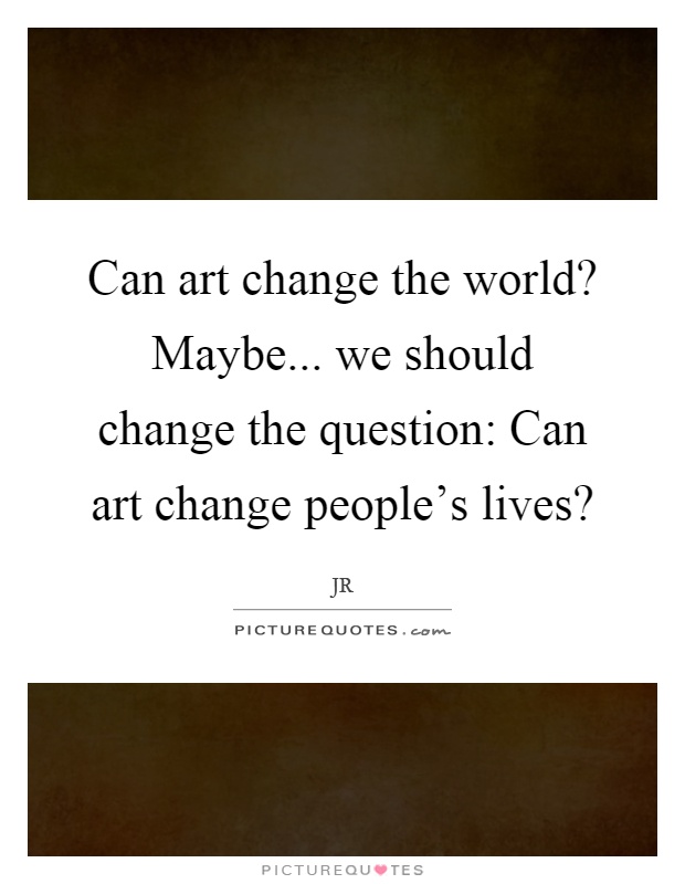 Can art change the world? Maybe... we should change the question: Can art change people's lives? Picture Quote #1