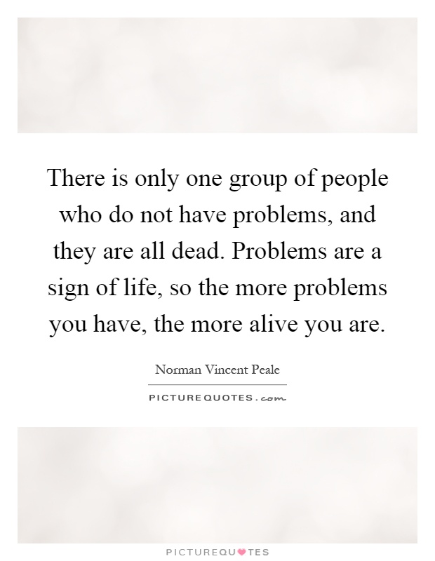 There is only one group of people who do not have problems, and they are all dead. Problems are a sign of life, so the more problems you have, the more alive you are Picture Quote #1