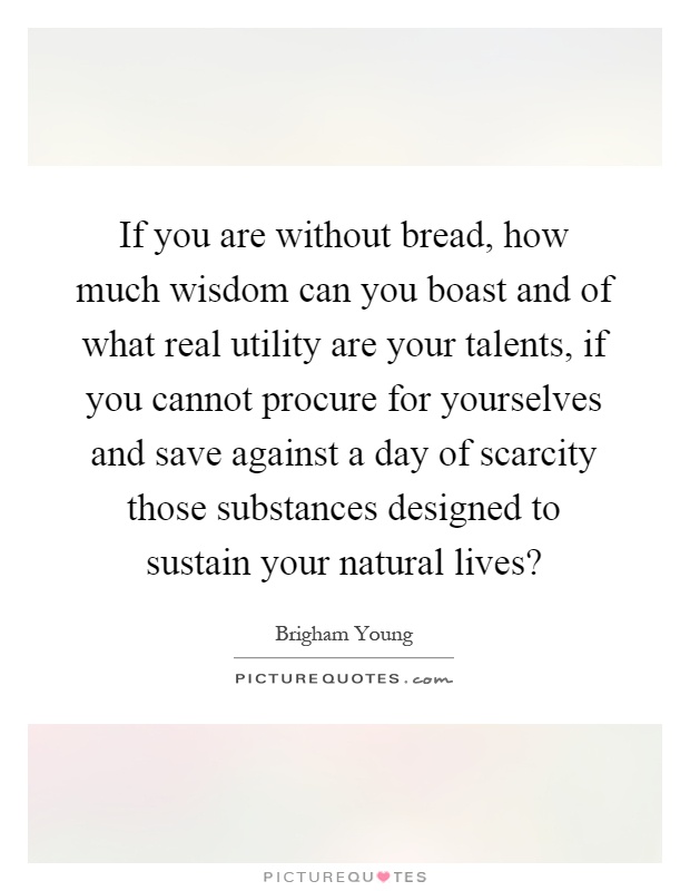 If you are without bread, how much wisdom can you boast and of what real utility are your talents, if you cannot procure for yourselves and save against a day of scarcity those substances designed to sustain your natural lives? Picture Quote #1