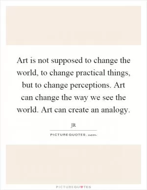 Art is not supposed to change the world, to change practical things, but to change perceptions. Art can change the way we see the world. Art can create an analogy Picture Quote #1