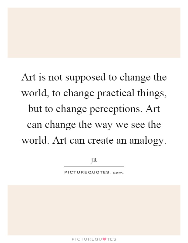 Art is not supposed to change the world, to change practical things, but to change perceptions. Art can change the way we see the world. Art can create an analogy Picture Quote #1