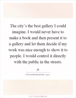 The city’s the best gallery I could imagine. I would never have to make a book and then present it to a gallery and let them decide if my work was nice enough to show it to people. I would control it directly with the public in the streets Picture Quote #1