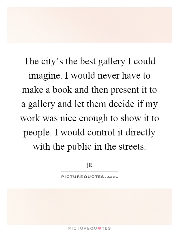 The city's the best gallery I could imagine. I would never have to make a book and then present it to a gallery and let them decide if my work was nice enough to show it to people. I would control it directly with the public in the streets Picture Quote #1