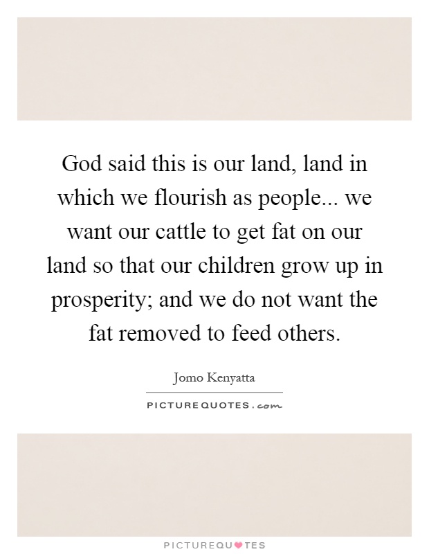 God said this is our land, land in which we flourish as people... we want our cattle to get fat on our land so that our children grow up in prosperity; and we do not want the fat removed to feed others Picture Quote #1
