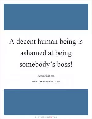 A decent human being is ashamed at being somebody’s boss! Picture Quote #1